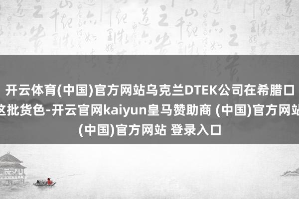 开云体育(中国)官方网站乌克兰DTEK公司在希腊口岸接管了这批货色-开云官网kaiyun皇马赞助商 (中国)官方网站 登录入口